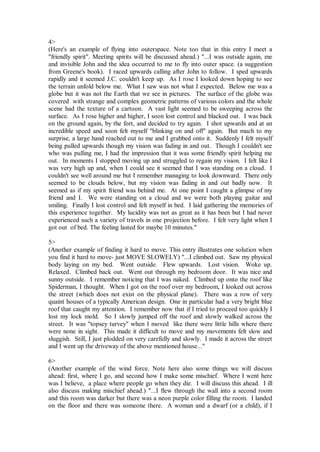 4>
(Here's an example of flying into outerspace. Note too that in this entry I meet a
"friendly spirit". Meeting spirits will be discussed ahead.) "...I was outside again, me
and invisible John and the idea occurred to me to fly into outer space. (a suggestion
from Greene's book). I raced upwards calling after John to follow. I sped upwards
rapidly and it seemed J.C. couldn't keep up. As I rose I looked down hoping to see
the terrain unfold below me. What I saw was not what I expected. Below me was a
globe but it was not the Earth that we see in pictures. The surface of the globe was
covered with strange and complex geometric patterns of various colors and the whole
scene had the texture of a cartoon. A vast light seemed to be sweeping across the
surface. As I rose higher and higher, I soon lost control and blacked out. I was back
on the ground again, by the fort, and decided to try again. I shot upwards and at an
incredible speed and soon felt myself "blinking on and off" again. But much to my
surprise, a large hand reached out to me and I grabbed onto it. Suddenly I felt myself
being pulled upwards though my vision was fading in and out. Though I couldn't see
who was pulling me, I had the impression that it was some friendly spirit helping me
out. In moments I stopped moving up and struggled to regain my vision. I felt like I
was very high up and, when I could see it seemed that I was standing on a cloud. I
couldn't see well around me but I remember managing to look downward. There only
seemed to be clouds below, but my vision was fading in and out badly now. It
seemed as if my spirit friend was behind me. At one point I caught a glimpse of my
friend and I. We were standing on a cloud and we were both playing guitar and
smiling. Finally I lost control and felt myself in bed. I laid gathering the memories of
this experience together. My lucidity was not as great as it has been but I had never
experienced such a variety of travels in one projection before. I felt very light when I
got out of bed. The feeling lasted for maybe 10 minutes."

5>
(Another example of finding it hard to move. This entry illustrates one solution when
you find it hard to move- just MOVE SLOWELY) "...I climbed out. Saw my physical
body laying on my bed. Went outside. Flew upwards. Lost vision. Woke up.
Relaxed. Climbed back out. Went out through my bedroom door. It was nice and
sunny outside. I remember noticing that I was naked. Climbed up onto the roof like
Spiderman, I thought. When I got on the roof over my bedroom, I looked out across
the street (which does not exist on the physical plane). There was a row of very
quaint houses of a typically American design. One in particular had a very bright blue
roof that caught my attention. I remember now that if I tried to proceed too quickly I
lost my lock mold. So I slowly jumped off the roof and slowly walked across the
street. It was "topsey turvey" when I moved like there were little hills where there
were none in sight. This made it difficult to move and my movements felt slow and
sluggish. Still, I just plodded on very carefully and slowly. I made it across the street
and I went up the driveway of the above mentioned house..."

6>
(Another example of the wind force. Note here also some things we will discuss
ahead: first, where I go, and second how I make some mischief. Where I went here
was I believe, a place where people go when they die. I will discuss this ahead. I ill
also discuss making mischief ahead.) "...I flew through the wall into a second room
and this room was darker but there was a neon purple color filling the room. I landed
on the floor and there was someone there. A woman and a dwarf (or a child), if I
 
