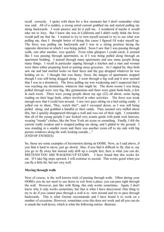 recall correctly. I spoke with them for a few moments but I don't remember what
was said. All of a sudden, a strong astral current grabbed me and started pulling me
along backwards. I went passive and let it pull me. I wondered if maybe it would
take me to Joey. But I knew she was in California and I didn't really think the force
would pull me that far. I wanted to try to turn myself around to try to see what was
pulling me, then I thought better of doing this cause I figured I'd wake myself up.
The force was pulling me backwards and I was in a sitting position facing the
opposite direction in which I was being pulled. Soon I saw that I was passing through
walls, one after another, very quickly. From what glimpses I could catch, it seemed
like I was passing through apartments, as if I was being pulled along through an
apartment building. I passed through many apartments and saw many people doing
many things. I recall in particular zipping through a kitchen and a man and woman
were there either preparing food or putting away groceries. As I zipped by, they both
saw me and had startled looks on their faces and the guy dropped whatever he was
holding on to. I thought this was funny. Soon, the images of apartments stopped
though I was still being dragged along. I went through a big wall and it now seemed
that I was in a dormitory. The force pulling me was weakening and I suspected that I
was reaching my destination, whatever that might be. The dorm rooms I was being
pulled through were very big, like gymnasiums and there were giant bunk-beds, a few
in each room. There were young people about my age (22) all about, some laying
reading on their huge beds, others involved in other activities. The force was weak
enough now that I could turn around. I saw two guys sitting on a bed eating candy. I
yelled out to them, "Hey, watch this!", and I swooped down, as I was still being
pulled along, and grabbed a handful or their candy. They seemed very miffed about
this, but I quickly disappeared through a wall and was out of their sight. I remember
that all of the young people I saw looked very avante garde with punk rock haircuts,
wearing "trendy" clothes, like the New York art scene or something. Finally, I felt the
current really weaken and it stopped pulling me along, and I glided to the ground. I
was standing in a smaller room and there was another room off to my side with big
picture windows along the wall, looking outside...."
(END OF ENTRIES)

So, those are some examples of locomotion during an OOBE. Now, as I said above, if
you find it hard to move, just go slowly. Also, if you find it difficult to fly, that is, say
you go to fly away but instead only drift up a couple feet, here is what you can do;
PRETEND YOU ARE WALKING UP STAIRS. I have found that this works for
me. If I take big steps upward, I will continue to ascend. This works good when you
can fly a little bit, but not very well.

Moving through walls

Next of course, is the well known trick of passing through walls. Often during your
OOBEs you do not need to use doors to exit from a place, you can pass right through
the wall. However, just like with flying, this only works sometimes. Again, I don't
know why it only works sometimes, but that is what I have discovered. One thing to
try to do if you cannot pass through a wall is to turn around and try to pass through
backwards. This is what Greene recommends and I have found it to work on a
number of occasions. However, sometimes even this does not work and all you can do
is smash the wall down, which is what the following entries illustrate.
 