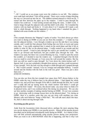 7>
"...All I could see as an escape route were the windows to our left. The windows
were sunk back and about 7 feet off the ground. There were a series of pipes blocking
the way so I hovered up into the air. The children seemed amazed to watch me fly. I
turned and flew between the pipes up to the window. I tried to pass through the
window but could not. I tried turning around and doing the same, it didn't work. I
tried to lunge through the adjacent wall, and that didn't work either. So I smashed the
window with my hand and broke it. It took about 4 or 5 smashes till I made a safe
hole to climb through. Nothing happened to my hand when I smashed the glass. I
climbed with some trouble out the window..."

8>
(This example illustrates the "blipping" I spoke of earlier. You don't always go where
you want to during an OOBE as you can see from this example.) "...I made my way
into the adjacent kitchen. I saw through a window up over the sink that it was raining
outside, and I could feel that pleasant fresh feeling that one feels on warm and sunny
rainy days. I was really surprised that it rained on the astral plane and that it felt so
similar to what it's like on the physical plane. I really wanted to go outside and feel
the rain for myself. I tried to pass through the wall to get outside but I couldn't. I
tried to go forward and backward, but just couldn't pass through the wall. The
window was open, but there was a screen blocking my way. I tried to open the screen
but couldn't, so I decided to tear the window out. I smashed through it but the hole
was too small to crawl through, so I tore away the wall around the window. But the
hole was still too small to pass through! So I tore down the whole kitchen wall! I
figured, hell, it was just somebody's thought-form anyway, and they could reconstruct
it easy enough! Now the hole was big enough to climb through and I jumped through
it. But I wasn't outside! Instead, I was in a strange and unfamiliar hallway. I turned
around and the kitchen with the hole in the wall was gone! There was just a door
there now..."
(END OF ENTRIES)

You can also see from this last example how space does NOT always behave in the
OOBE realm the way it behaves here in the physical plane. I had ripped the whole
window out, and you'd have thought I'd be able to climb through the hole, but I could
not! I really did end up tearing down the whole kitchen wall before I could get
through the hole I made! Of course, this doesn't make any sense when we think of it
in physical terms, and I was confused about this during my projection. We can also
see here another example of making mischief during an OOBE. It's not very common
to go destroying walls in strange houses here on the physical plane! Yet, during an
OOBE, there is a carefree sense that you can get away with anything you want.
Monroe calls such behavior "being a Wild One". We will talk more about this later.
So, that's it about moving through walls.

Exercising psychic powers

Aside from the locomotion tricks discussed above, perhaps the most amazing thing
you can do during your OOBEs is use psychic powers. Almost all the psychic powers
described can be performed extrodinarily easily during an OOBE. As a matter of fact,
you will find yourself automatically using psychic powers during your projections.
What you want to do is RECOGNIZE when this is happening, and that is why I am
 