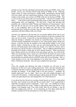 pointing out here that this will happen automatically during your OOBEs. Some of the
psychic powers you will find yourself using during an OOBE are the following:
seeing visions (or using clairvoaynce), reading minds, psychokinesis (moving things
with your mind), and even experiencing memories of past (and future) lives. Also,
strange as this sounds, you can have an OOBE while you are having an OOBE! That
is, you can leave your body while you are projecting! I will give an example of this
below.      I had found myself automatically doing some of these things but not really
understanding what was happening. The first book I found that described this
possibility was a Seth book called "Dreams and Projections of Consciousness" where
Seth says flat out that you can use psychic abilites while out-of-body. After reading
this, it was completely clear to me that this was indeed true and that I had
automatically been doing this all along. Since that time I have had many occasions to
experiment with these abilities while out-of-body.

And also very important is the fact that you use psychic abilities all the time in your
dreams. Very often you will mind-read or have memories of past lives in dreams, but,
since you are not lucid, it seems like no big deal during the dream. If however, you
make the attempt to remember your dreams as I prescribed earlier in the notes, you
will find yourself remembering occurrences of you using psychic abilites during your
dreams. I will also list here an example of me using psychic abilities in one of my
dreams. Finally, I should also say that, once you start astral projecting you will find
that you will astral project from within your dreams. You will be in a dream, and in
the dream you will get the idea to astral project. This is a different phenomena from
becoming lucid during a dream that we have already discussed. When you become
lucid during a dream, you will still be in the same dream, only now you will be lucid.
When you astral project from a dream you will LEAVE the dream you were in and
enter a projection. Often, when you wake up from the projection you will be back in
the dream that you had left and you will NOT realize that you are dreaming. This is a
weird situation to be in, but it has happened to me many times. Two of my entries
below will illustrate doing this. Here are some examples from my journal:

9>
(Note, this example also illustrates the kinds of denizins you will meet in your
projections. In this case I meet a talking rhinosorous! Here, I am only using this entry
to illustrate that there seemed to be telepathy between me and the rhino. I will discuss
meetings the denizins of the OOBE realm in the next section.) "...Suddenly, the
suburbs ended and I was at a field. There was a dirt road winding through it, and
woods off in the distance. I landed and began walking along the dirt path. There was
a fork in the path ahead of me, and standing there was a little rhinoceros.

It was about four feet tall and was wearing a french barrette on its head. I approached
the rhino, and it looked at me and said "Do you need a ride?" I was surprised that it
talked but was pleased with its congeniality. I said, "sure." So I climbed on its back
and we trotted off into the woods. I began to sing and the rhino sang with me. I was
singing a Led Zeppelin song ("You need coolin', baby I'm not fooling...), and the
rhino was singing along with me. It was interesting, as if the rhino could read my
thoughts, and pick the words and melody out of my mind to sing along..."
 