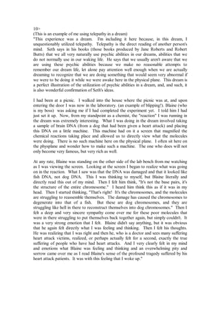 10>
(This is an example of me using telepathy in a dream)
"This experience was a dream. I'm including it here because, in this dream, I
unquestionably utilized telepathy. Telepathy is the direct reading of another person's
mind. Seth says in his books (those books produced by Jane Roberts and Robert
Butts) that we all very naturally use psychic abilities in our dreams, abilities that we
do not normally use in our waking life. He says that we usually aren't aware that we
are using these psychic abilities because we make no reasonable attempts to
remember our dream life, let alone pay attention well enough when we are actually
dreaming to recognize that we are doing something that would seem very abnormal if
we were to be doing it while we were awake here in the physical plane. This dream is
a perfect illustration of the utilization of psychic abilities in a dream, and, and such, it
is also wonderful confirmation of Seth's ideas.

I had been at a picnic. I walked into the house where the picnic was at, and upon
entering the door I was now in the laboratory. (an example of blipping!). Blaine (who
is my boss) was asking me if I had completed the experiment yet. I told him I had
just set it up. Now, from my standpoint as a chemist, the "reaction" I was running in
the dream was extremely interesting. What I was doing in the dream involved taking
a sample of brain DNA (from a dog that had been given a heart attack) and placing
this DNA on a little machine. This machine had on it a screen that magnified the
chemical reactions taking place and allowed us to directly view what the molecules
were doing. There is no such machine here on the physical plane. I often sit here on
the physplane and wonder how to make such a machine. The one who does will not
only become very famous, but very rich as well.

At any rate, Blaine was standing on the other side of the lab bench from me watching
as I was viewing the screen. Looking at the screen I began to realize what was going
on in the reaction. What I saw was that the DNA was damaged and that it looked like
fish DNA, not dog DNA. This I was thinking to myself, but Blaine literally and
directly read this out of my mind. Then I felt him think, "It's not the base pairs, it's
the structure of the entire chromosome." I heard him think this as if it was in my
head. Then I started thinking, "That's right! It's the chromosomes, and the molecules
are struggling to reassemble themselves. The damage has caused the chromosomes to
degenerate into that of a fish. But these are dog chromosomes, and they are
struggling like hell in there to reconstruct themselves into dog chromosomes." Then I
felt a deep and very sincere sympathy come over me for these poor molecules that
were in there struggling to put themselves back together again, but simply couldn't. It
was a very strong emotion that I felt. Blaine didn't say anything, but it was obvious
that he again felt directly what I was feeling and thinking. Then I felt his thoughts.
He was realizing that I was right and then he, who is a doctor and sees many suffering
heart attack victims, realized, or perhaps actually felt for a second, exactly the true
suffering of people who have had heart attacks. And I very clearly felt in my mind
and emotions what Blaine was feeling and thinking and an overwhelming pity and
sorrow came over me as I read Blaine's sense of the profound tragedy suffered by his
heart attack patients. It was with this feeling that I woke up."
 