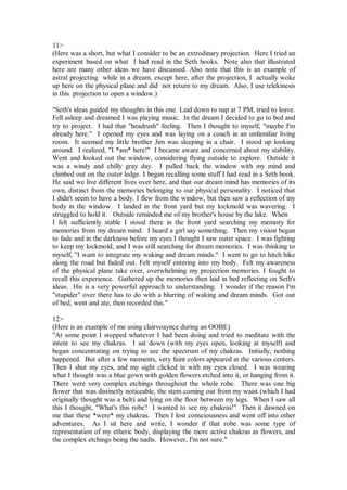 11>
(Here was a short, but what I consider to be an extrodinary projection. Here I tried an
experiment based on what I had read in the Seth books. Note also that illustrated
here are many other ideas we have discussed. Also note that this is an example of
astral projecting while in a dream, except here, after the projection, I actually woke
up here on the physical plane and did not return to my dream. Also, I use telekinesis
in this projection to open a window.)

"Seth's ideas guided my thoughts in this one. Laid down to nap at 7 PM, tried to leave.
Fell asleep and dreamed I was playing music. In the dream I decided to go to bed and
try to project. I had that "headrush" feeling. Then I thought to myself, "maybe I'm
already here." I opened my eyes and was laying on a couch in an unfamiliar living
room. It seemed my little brother Jim was sleeping in a chair. I stood up looking
around. I realized, "I *am* here!" I became aware and concerned about my stability.
Went and looked out the window, considering flying outside to explore. Outside it
was a windy and chilly gray day. I pulled back the window with my mind and
climbed out on the outer ledge. I began recalling some stuff I had read in a Seth book.
He said we live different lives over here, and that our dream mind has memories of its
own, distinct from the memories belonging to our physical personality. I noticed that
I didn't seem to have a body. I flew from the window, but then saw a reflection of my
body in the window. I landed in the front yard but my lockmold was wavering. I
struggled to hold it. Outside reminded me of my brother's house by the lake. When
I felt sufficiently stable I stood there in the front yard searching my memory for
memories from my dream mind. I heard a girl say something. Then my vision began
to fade and in the darkness before my eyes I thought I saw outer space. I was fighting
to keep my lockmold, and I was still searching for dream memories. I was thinking to
myself, "I want to integrate my waking and dream minds." I went to go to hitch hike
along the road but faded out. Felt myself entering into my body. Felt my awareness
of the physical plane take over, overwhelming my projection memories. I fought to
recall this experience. Gathered up the memories then laid in bed reflecting on Seth's
ideas. His is a very powerful approach to understanding. I wonder if the reason I'm
"stupider" over there has to do with a blurring of waking and dream minds. Got out
of bed, went and ate, then recorded this."

12>
(Here is an example of me using clairvoaynce during an OOBE)
"At some point I stopped whatever I had been doing and tried to meditate with the
intent to see my chakras. I sat down (with my eyes open, looking at myself) and
began concentrating on trying to see the spectrum of my chakras. Initially, nothing
happened. But after a few moments, very faint colors appeared at the various centers.
Then I shut my eyes, and my sight clicked in with my eyes closed. I was wearing
what I thought was a blue gown with golden flowers etched into it, or hanging from it.
There were very complex etchings throughout the whole robe. There was one big
flower that was distinctly noticeable, the stem coming out from my waist (which I had
originally thought was a belt) and lying on the floor between my legs. When I saw all
this I thought, "What's this robe? I wanted to see my chakras!" Then it dawned on
me that these *were* my chakras. Then I lost consciousness and went off into other
adventures. As I sit here and write, I wonder if that robe was some type of
representation of my etheric body, displaying the more active chakras as flowers, and
the complex etchings being the nadis. However, I'm not sure."
 
