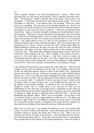 13>
(Here is another example of me astral projecting from a dream. What is also
interesting here was that during this projection I had an amazing clairvoyant vision.
After     the projection, I indeed "woke-up" back in my dream, unaware that I was
dreaming!) "...My dream involved me, JC and a bunch of other people. We were all
roommates in a big house. I was unaware that I was dreaming. There was a party
going on or something. We were down in the basement hanging out. However, at
some point in the dream I looked at JC and told him I'd be back in a little bit because I
was going to go up to my room and try to project! I went up to my bedroom in this
dream house. Again, at this point I thought everything was normal and had no idea I
was dreaming. I laid down on my bed and started concentrating to leave just exactly
like I always do on the physical plane. However, when I laid down, shut my eyes and
began concentrating, the effect was intensely more dramatic than it is on the physical
plane. I got results almost as soon as I shut my eyes (compared to the 15 to 30
minutes it usually seems to take on the physical plane). Still I was unaware that I was
projecting out of a dream. Instead of seeing the "stars" (entopic light) filling the
darkness behind my closed eyes, the effect was more like when I'm in the void during
a projection. But, again, at the time I didn't recognize this, I only remember it now as
I write this entry. Then, practically immediately, imagery began to form. What I saw
looked like a hole forming in the fog. What I thought at the moment was that a
gateway to the astral plane was forming. I laid there trying to transfer my
consciousness from my body into this gate. The "gate" imagery itself was vivid and
well focused, kind of a blue swirling mist with stars (little pinpoints of light) blinking
on and off in it. After a few moments of concentration, I was standing at the gate.

I was floating off the ground in what seemed to be a mist filled cave. There was lots
of light to see by, and I was definitely not in the void. I was standing at the back wall
of this cave facing the entrance which was about 50 feet ahead of me. Beyond the
entrance all I could see was mist. Under me to my right, was a table with little objects
lined up on it. Also to my right were objects dangling from strings. Behind me were
shelves with objects on them. My first impression of these thing is that they reminded
me of a souvenir stand. I wondered if I was in some type of store. I landed on the
cave floor, which was also covered in mist. I was looking about the cave, but I got
the feeling of some invisible presence. It dawned on my to try something new. I
thought to myself, "Try to visually focus in the way you do when you are
hallucinating on acid" (this type of focusing involves a relaxation of ones vision, an
intentional blurring of the normal visual field and a focusing on the entire visual field
as opposed to simply looking at individual points within this field). I did this and
immediately got dramatic effects. What I saw was incredible. As the image of the
cave blurred, I began to perceive images behind, or within the cave. The image only
lasted for a split second for it was difficult to maintain, and worse, what I saw startled
me so much that, in sheer surprise, I "dropped" my focus (just like how someone can
drop what they are holding in their hands when they get sufficiently startled).

What I saw was that now I was standing and looking out over a vast plateau that
seemed to stretch to infinity in all directions. And on this plateau there was the most
inordinate amount of activity and motion that I had ever seen. What I saw were
creatures and crowds of beings in all directions. And everything had that electric,
neon self-glowing quality about it. Things that I did not know how to conceptualize
were moving about in every direction, even passing through me! There were herds of
 