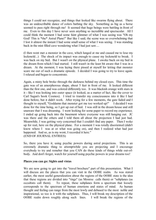 things I could not recognize, and things that looked like swarms flying about. There
was an undescribable dance of colors bathing the sky. Something as big as a horse
seemed to pass right through me! It seemed that huge beings were battling in front of
me. Even to this day I have never seen anything so incredible and spectacular. All I
could think the moment I had some faint glimmer of what I was seeing was "Oh my
God! This is *the* Astral Plane!" But like I said, the scene was so overwhelming that
I lost it almost the instant I had some small sense of what I was seeing. I was standing
back in the mist filled cave wondering what I had just saw....

(I then went met a monster in the cave, which lunged at me and caused me to lose my
lockmold...) The shock of its impact was enough to cause my lockmold to break. I
was back on my bed. But I wasn't on the physical plane. I awoke back on my bed in
the dream from which I had started. I still wasn't in the least bit aware that I was in a
dream. At the moment, I was laying there pissed at myself for letting that monster
scare me out of such a dramatic episode. I decided I was going to try to leave again.
I relaxed and began to concentrate.

Again, a misty hole broke through the darkness behind my closed eyes. This time the
gate was of an amorphorous shape, about 5 feet in front of me. It looked different
than the first one, and was colored differently too. It was blackish orange with stars in
it - like I was looking into outer space (it looked, as a matter of fact, like the cover to
Carl Sagan's book Cosmos). I tried to transfer my consciousness into it like I had
done before, but it didn't work. After trying for a few moments, the gate faded and I
thought to myself, "Goddamn that monster got me too worked up!" I decided I was
done for the time being, so I got up out of bed. I was still in the dream house and still
unaware that I was dreaming. I went looking for some paper to record my experience.
I ended up going back into the basement where everyone was still hanging out. JC
was there and the others and I told them all about the projection I had just had.
Meanwhile, I was getting very concerned that I couldn't find any paper. Then I woke
up for real, here on the physical plane. For a moment I was totally disoriented (didn't
know where I was at or what was going on), and then I realized what had just
happened. And so, as is my wont, I recorded it here."
(END OF JOURNAL ENTRIES)

So, there you have it; using psychic powers during astral projections. This is an
extremely dramatic thing to attemptwhile you are projecting and I encourage
everybody to try and remeber that you CAN do these kinds of things while out-of-
body. And don't forget, watch for yourself using psychic powers in your dreams too!

Places you can go: Sights and vistas

We are now going to get into the "travel brochure" part of this presentation. What I
will discuss are the places that you can visit in the OOBE realm. As was stated
earlier, the most useful generalization about the regions of the OOBE state is the idea
that these regions are divided into "rings" (as Monroe calls them) or "subplanes (as
occultists call them).      To repeat, these subplanes form a spectrum that loosely
corresponds to the spectrum of human emotions and states of mind. As human
thought and feeling can range from the most lowly and debased to the most noble and
inspirational, so too is it with the subplanes. Thus, I will break my description of the
OOBE realm down roughly along such lines.              I will break the regions of the
 