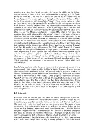 subplanes down into three broad categories: the lowest, the middle and the highest,
and discuss each of these in turn. I will also discuss two other aspects of the OOBE
realm, and these are 1. the void and 2. what I will call, for lack of a better term, the
"surreal" regions. The surreal regions are those places that you may find yourself that
barely fit the description of being called a "place". These surreal regions are often
very abstract and tend to be spaces of color, sound and feeling, though there are others
I will describe. Generally speaking, what I am about to describe are ideas that are very
common in the astral plane literature. What is amazing to me is that my own
experiences in the OOBE state support quite strongly the common reports of the astral
plane (i.e. see Fox, Monroe, Leadbeater). This could be taken in two ways. You
could say I was highly influenced by other people's reports of the nature of the astral
plane, and thus saw what they described based on subconscious expectation. Or we
could take the fact that much of my OOBE experience is like what others report to
indicate that the astral world is an (in some sense) "objective" world complete with its
own sights, sounds and inhabitants. Throughout these notes I tend to go with the latter
interpretation, but that does not preclude the former idea from having some degree of
truth also. Generally, in my explorations of the OOBE realm I have tried to stay as
far away from biasing my interpretations of my experiences as I could. I have found
other people's ideas as useful *guides* and have never accepted other people's reports
without some degree of scepticism. And, as we shall see below, I believe I have
observed a number of "realms" in the OOBE state that are not commonly
encountered, or have interpreted my experiences differently than how others have.
This is particularly true with regard to the nature of the "surreal" regions which I will
describe below.

So, the basic idea here is that the astral plane does, to a large extent, appear to be a
common reality that we can all visit. Subjective factors definately do enter into our
observations in the nonphysical realms. My general advice is to always be skeptical
of what you read and do not blindly accept what others say. This advice holds even
for what I have written in these notes. Other people's observations are useful
*guides* for your own activity, but, as I keep stressing, the bottom line is your own
personal experience. If a thing works for you then that is what is important. If you
discover that other people have expereinced what you have, then that is fine.
However, do not make the mistake of trying to mold your experiences to the reports
of others. So, this all said, let us begin our description of the OOBE regions by first
considering the void.

Life in the void

If you will recall, the void is a great dark space that I often find myself in. Recall that,
when we use the "radio station" theory of consciousness I presented earlier, the void
is like the empty space between radio stations on the radio dial. Now, it would seem
like there isn't really too much you can say about a great big space of utter
nothingness. In actuality though, being in the void takes up a great deal of my time
during astral projections - some- times much more than I'd like! I will not dwell at
too great lenghth on what it's like in the void, but I do want to describe it enough so
that if you end up there you will know what to do. Strangely enough, the void is not
simply a homogeneous dark nothingness. There is actually a subtle type of variety
to the different times I have been in the void. Sometimes it *is* simply a dark empty
space. Other times though there is a hazy or smoky quality to it. Still other times I
 