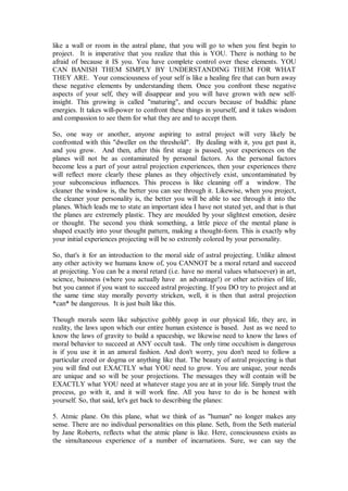like a wall or room in the astral plane, that you will go to when you first begin to
project. It is imperative that you realize that this is YOU. There is nothing to be
afraid of because it IS you. You have complete control over these elements. YOU
CAN BANISH THEM SIMPLY BY UNDERSTANDING THEM FOR WHAT
THEY ARE. Your consciousness of your self is like a healing fire that can burn away
these negative elements by understanding them. Once you confront these negative
aspects of your self, they will disappear and you will have grown with new self-
insight. This growing is called "maturing", and occurs because of buddhic plane
energies. It takes will-power to confront these things in yourself, and it takes wisdom
and compassion to see them for what they are and to accept them.

So, one way or another, anyone aspiring to astral project will very likely be
confronted with this "dweller on the threshold". By dealing with it, you get past it,
and you grow. And then, after this first stage is passed, your experiences on the
planes will not be as contaminated by personal factors. As the personal factors
become less a part of your astral projection experiences, then your experiences there
will reflect more clearly these planes as they objectively exist, uncontaminated by
your subconscious influences. This process is like cleaning off a window. The
cleaner the window is, the better you can see through it. Likewise, when you project,
the cleaner your personality is, the better you will be able to see through it into the
planes. Which leads me to state an important idea I have not stated yet, and that is that
the planes are extremely plastic. They are moulded by your slightest emotion, desire
or thought. The second you think something, a little piece of the mental plane is
shaped exactly into your thought pattern, making a thought-form. This is exactly why
your initial experiences projecting will be so extremly colored by your personality.

So, that's it for an introduction to the moral side of astral projecting. Unlike almost
any other activity we humans know of, you CANNOT be a moral retard and succeed
at projecting. You can be a moral retard (i.e. have no moral values whatsoever) in art,
science, buisness (where you actually have an advantage!) or other activities of life,
but you cannot if you want to succeed astral projecting. If you DO try to project and at
the same time stay morally poverty stricken, well, it is then that astral projection
*can* be dangerous. It is just built like this.

Though morals seem like subjective gobbly goop in our physical life, they are, in
reality, the laws upon which our entire human existence is based. Just as we need to
know the laws of gravity to build a spaceship, we likewise need to know the laws of
moral behavior to succeed at ANY occult task. The only time occultism is dangerous
is if you use it in an amoral fashion. And don't worry, you don't need to follow a
particular creed or dogma or anything like that. The beauty of astral projecting is that
you will find out EXACTLY what YOU need to grow. You are unique, your needs
are unique and so will be your projections. The messages they will contain will be
EXACTLY what YOU need at whatever stage you are at in your life. Simply trust the
process, go with it, and it will work fine. All you have to do is be honest with
yourself. So, that said, let's get back to describing the planes:

5. Atmic plane. On this plane, what we think of as "human" no longer makes any
sense. There are no indivdual personalities on this plane. Seth, from the Seth material
by Jane Roberts, reflects what the atmic plane is like. Here, consciousness exists as
the simultaneous experience of a number of incarnations. Sure, we can say the
 