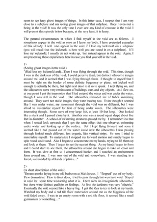 seem to see hazy ghost images of things. In this latter case, I suspect that I am very
close to a subplane and am seeing ghost images of that subplane. Once I even met a
being in the void! It was the only time I ever saw any kind of creature in the void. I
will present this episode below because, at the very least, it is funny.

The general circumstances in which I find myself in the void are as follows. I
sometimes appear in the void as soon as I leave my body. I have presented examples
of this already. I will also appear in the void if I lose my lockmold on a subplane
(you will recall that the lockmold is how well you are tuned in on a subplane). If I
lose my lockmold, I usually do not wake up, but instead appear in the void. Again, I
am presenting these experiences here in case you find yourself in the void.

1>
(Seeing ghost images in the void.)
"(Had lost my lockmold and)...Then I was flying through the void. This time, though
I was in the darkness of the void, I could perceive faint, but distinct silhouette images
around me, and it seemed that I was flying through them. I thought to myself that I
must be right on the border of some definite frequency or plane, not locked well
enough to actually be there, but right next door to it so to speak. I kept flying on, and
the silhouettes were very reminiscent of buildings, cars and city objects. As I flew on,
at one point I got the impression that I had entered the water and was under the water,
though I was still in the void. The silhouettes reminded me of fishes swimming
around. They were not static images, they were moving too. Even though it seemed
like I was under water, my movement through the void was no different, but I was
afraid to materialize myself for fear of being under water. The silhouettes were
interesting though. Some were of very large fish, at least 10 feet long. One looked
like a shark and I passed close by it. Another one was a round squat shape about five
feet in diameter. A school of swimming creatures passed me by. I remember too that
when I would look upwards that I got the same effect that one observes swimming
under water and looking up at the surface. But I kept flying forward and soon it
seemed like I had passed out of the water cause now the silhouettes I was passing
through looked much different, less organic, like vertical strips. So now I tried to
materialize myself. To materialize I stopped my forward motion and simply began to
spin round and round. Also I began to concentrate on my hands, trying to lift them up
and look at them. Then I began to see the neatest thing. As my hands began to form
and I could start to see them, the silhouettes around me began to take on color and
form. It was slow at first so I concentrated harder, and I watched an environment
form around me. I was now out of the void and somewhere. I was standing in a
forest, surrounded by all kinds of plants...."

2>
(A short description of the void.)
"Dream-awoke laying in my old bedroom at Ma's house. I "flopped" out of my body.
Flew downstairs. Flew to front door, tried to pass through but went into void. Stayed
in void for some time wondering what it is. There were no recognizable silhouettes,
but there were distinct qualities or feelings. At first the darkness was very "electric."
Eventually the void seemed like a heavy fog. I got the idea to try to look at my hands.
Watched my body and a red tile floor materialize around me as the fogginess of the
void faded away. I was in an empty room with a red tile floor, it seemed like a small
gymnasium or something...."
 