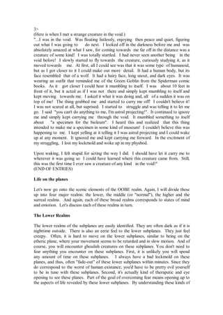 3>
(Here is when I met a strange creature in the void.)
"...I was in the void. Was floating listlessly, enjoying then peace and quiet, figuring
out what I was going to        do next. I looked off in the darkness before me and was
absolutely amazed at what I saw, for coming towards me far off in the distance was a
creature of some kind! I was totally startled. I had never seen another being in the
void before! I slowly started to fly towards the creature, curiously studying it, as it
moved towards me. At first, all I could see was that it was some type of humanoid,
but as I got closer to it I could make out more detail. It had a human body, but its
face resembled that of a wolf. It had a hairy face, long snout, and dark eyes. It was
wearing an outfit that reminded me of the Green Goblin from the Spiderman comic
books. As it got closer I could hear it mumbling to itself. I was about 10 feet in
front of it, but it acted as if I was not there and simply kept mumbling to itself and
kept moving towards me. I asked it what it was doing and, all of a sudden it was on
top of me! The thing grabbed me and started to carry me off! I couldn't believe it!
I was not scared at all, but suprised. I started to struggle and was telling it to let me
go. I said "you can't do anything to me, I'm astral projecting!". It continued to ignore
me and simply kept carrying me through the void. It mumbled something to itself
about     "a specimen for the bioleum". I heard this and realized that this thing
intended to make me a specimen in some kind of museum! I couldn't believe this was
happening to me. I kept yelling at it telling it I was astral projecting and I could wake
up at any moment. It ignored me and kept carrying me forward. In the excitment of
my struggling, I lost my lockmold and woke up in my physbod.

Upon waking, I felt stupid for acting the way I did. I should have let it carry me to
wherever it was going so I could have learned where this creature came from. Still,
this was the first time I ever saw a creature of any kind in the void!"
(END OF ENTRIES)

Life on the planes

Let's now go onto the scenic elements of the OOBE realm. Again, I will divide these
up into four major realms: the lower, the middle (or "normal"), the higher and the
surreal realms. And again, each of these broad realms corresponds to states of mind
and emotion. Let's discuss each of these realms in turn.

The Lower Realms

The lower realms of the subplanes are easily identified. They are often dark as if it is
nighttime outside. There is also an eerie feel to the lower subplanes. They just feel
creepy. Often, it is hard to move on the lower subplanes, similar to being on the
etheric plane, where your movement seems to be retarded and in slow motion. And of
course, you will encounter ghoulish creatures on these subplanes. You don't need to
fear anything you encounter on these subplanes. First, it is unlikely you will spend
any amount of time on these subplanes. I always have a bad lockmold on these
planes, and thus, often "fade-out" of these lower subplanes within minutes. Since they
do correspond to the worst of human existance, you'd have to be pretty evil yourself
to be in tune with these subplanes. Second, it's actually kind of theraputic and eye
opening to see these planes. Part of the goal of overcoming fear means opening up to
the aspects of life revealed by these lower subplanes. By understanding these kinds of
 