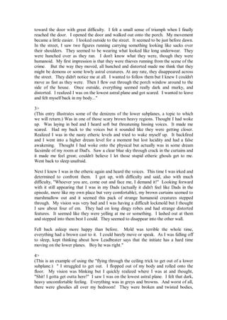 toward the door with great difficulty. I felt a small sense of triumph when I finally
reached the door. I opened the door and walked out onto the porch. My movement
became a little easier. I looked outside to the street. It seemed to be just before dawn.
In the street, I saw two figures running carrying something looking like sacks over
their shoulders. They seemed to be wearing what looked like long underwear. They
were hunched over as they ran. I don't know what they were, though they were
humanoid. My first impression is that they were thieves running from the scene of the
crime. But the way they moved, all hunched and distorted made me think that they
might be demons or some lowly astral creatures. At any rate, they disappeared across
the street. They didn't notice me at all. I wanted to follow them but I knew I couldn't
move as fast as they were. Then I flew out through the porch window around to the
side of the house. Once outside, everything seemed really dark and murky, and
distorted. I realized I was on the lowest astral plane and got scared. I wanted to leave
and felt myself back in my body..."

3>
(This entry illustrates some of the denizens of the lower subplanes, a topic to which
we will return.) Was in one of those scary brown heavy regions. Thought I had woke
up. Was laying in bed and I heard soft but threatening hissing voices. It made me
scared. Had my back to the voices but it sounded like they were getting closer.
Realized I was in the nasty etheric levels and tried to wake myself up. It backfired
and I went into a higher dream level for a moment but lost lucidity and had a false
awakening. Thought I had woke onto the physical but actually was in some dream
facsimile of my room at Dad's. Saw a clear blue sky through crack in the curtains and
it made me feel great; couldn't believe I let those stupid etheric ghouls get to me.
Went back to sleep unafraid.

Next I knew I was in the etheric again and heard the voices. This time I was irked and
determined to confront them. I got up, with difficulty and said, also with much
difficulty, "Whoever you are, come out and face me, I demand it!" Looking forward
with it still appearing that I was in my Dads (actually it didn't feel like Dads in the
episode, more like my own place but very comfortable), my brown curtains seemed to
marshmallow out and it seemed this pack of strange humanoid creatures stepped
through. My vision was very bad and I was having a difficult lockmold but I thought
I saw about four of em. They had on long dingy robes and had strange distorted
features. It seemed like they were yelling at me or something. I lashed out at them
and stepped into them best I could. They seemed to disappear into the other wall.

Fell back asleep more happy than before. Mold was terrible the whole time,
everything had a brown cast to it. I could barely move or speak. As I was falling off
to sleep, kept thinking about how Leadbeater says that the initiate has a hard time
moving on the lower planes. Boy he was right."

4>
(This is an example of using the "flying through the ceiling trick to get out of a lower
subplane.) " I struggled to get out. I flopped out of my body and rolled onto the
floor. My vision was blinking but I quickly realized where I was at and thought,
"Shit! I gotta get outta here!" I saw I was on the lowest astral plane. I felt that dark,
heavy uncomfortable feeling. Everything was in greys and browns. And worst of all,
there were ghoulies all over my bedroom! They were broken and twisted bodies,
 