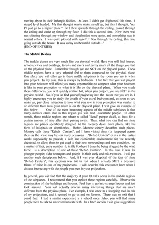 moving about in their lethargic fashion. At least I didn't get frightened this time. I
stayed level headed. My first thought was to wake myself up, but then I thought, "no,
I'll just go to a higher plane." So I flew upwards through the ceiling, passed through
the ceiling and came up through my floor. I did this a second time. Now there was
sun shinning through my window and the ghoulies were gone, and everything was in
normal colors. I was quite pleased with myself. I flew through the ceiling, this time
going outside the house. It was sunny and beautiful outside..."
(END OF ENTRIES)

The Middle Realms

The middle planes are very much like our physical world. Here you will find houses,
schools, cities and buildings, forests and rivers and pretty much all the things you find
on the physical plane. Remember though, we are NOT on the physical plane. These
middle regions have a very ethereal feel to them compared to the physical plane.
One place you will often go in these middle subplanes is the room you are in when
you project. In my case, this is always my bedroom. That fact that you will project
into your bedroom will afford you many opportunities to compare what your bedroom
is like in your projection to what it is like on the physical plane. When you study
these differences, you will quickly realize that, when you project, you are NOT in the
physical world. So, if you do find yourself projecting into the room that you are in, I
highly encourage you to study the details of your astral bedroom and, as soon as you
wake up, pay close attention to how what you saw in your projection was similar to
or different from how your room is on the physical plane. I will give an example of
this below.       One of the most interesting aspects of the middle subplanes is that
many authors claim that in this region you will find discarnate people. In other
words, these middle regions are where so-called "dead" people dwell, at least for a
certain amount of time after their passing away. Thus, what you can find on these
regions are places specifically designed for the recently dead. Such places take the
form of hospitals or dormitories. Robert Monroe clearly describes such places.
Monroe calls these "Rehab Centers", and I have visited them (or happened across
them as the case may be) on many occasions. "Rehab Centers" exists in the astral
world supposedly to provide a safe and confortable environment for the recently
deceased, to allow them to get used to their new surroundings and new condition. As
a matter of fact, entry number 6, in file 8, where I describe being dragged by the wind
force, is a description of one of these "Rehab Centers". In this case it was for
younger people; older teenagers and people in their early and mid twenties. I will put
another such description below. And, if I was ever skeptical of the idea of these
"Rehab Centers", this sceptism was laid to rest when I actually MET a deceased
friend of mine in one of my projections. I will describe this encounter later when I
discuss interacting with the people you meet in your projections.

In general, you will find that the majority of your OOBEs occur in the middle regions
of the subplanes. I recommend that you explore these regions carefully. Observe the
construction of the buildings and houses. Feel free to go into strange houses and just
look around. You will actually observe many interesting things that are much
different from the physical plane. For example, I was once in a shopping mall in one
of my projections, and it seemed to go on and on forever. There was no exit that I
could find. I had a similar experience in a school once. Also, you will find many
people here to talk to and communicate with. In a later section I will give suggestions
 