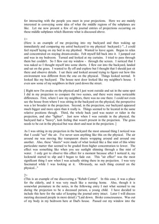 for interacting with the people you meet in your projections. Here we are mainly
interested in conveying some idea of what the middle regions of the subplanes are
like. Let me now present a few of my journal entries of projections occurring on
these middle subplanes which illustrate what is discussed above.

1>
(Here is an example of me projecting into my backyard and then waking up
immediately and comparing my astral backyard to my physical backyard.) "...I could
feel myself laying on my bed in my physbod. Wanted to leave again. Began to relax
and concentrated on staying dream-awake. Felt myself fall back into it. I jumped out
and was in my bedroom. Turned and looked at my curtains. I tried to pass through
them but couldn't. So I flew out my window - through the screen. I noticed that I
was naked so I thought myself into some shorts. I flew out into the backyard, landed
and sat on the grass. I wanted to fly off and explore but I thought that I should just sit
there and observe details. I sat there and looked around trying to figure out how this
environment was different from the one on the physical. Things looked normal. It
looked like my backyard. The house next door looked like my neighbor's house. I
even saw some of my neighbors in their yard down the street.

[ Right now I'm awake on the physical and I just went outside and sat in the same spot
I did in my projection to compare the two scenes, and there were many noticeable
differences. First, where I saw my neighbors, there was no one there. I could not even
see the house from where I was sitting in the backyard on the physical, the perspective
was a lot broader in the projection. Second, in the projection, our backyard appeared
much bigger and more open than it really is. Things seemed to be located in the same
relative positions though. Third, the whole back yard was neater or tidier in the
projection, and also "lighter". Just now when I was outside in the physical, the
backyard had a "heavy", lush feeling that wasn't present in the projection. The grass
needs to be cut in the physical but was short and neat in the projection. ]

As I was sitting in my projection in the backyard the most unusual thing I noticed was
that I could "see" the air. I've never seen anything like this on the physical. The air
around me was moving like transparent sheets wrapping around and around one
another. Also, these "sheets" were made of what looked like a fine mist of this white
particulate matter that seemed to be graded from higher concentration to lower. The
effect was something like when you see sunlight shinning through a fine mist of
water. I only got to observe this effect for a moment because after I noticed it, my
lockmold started to slip and I began to fade out. This "air effect" was the most
significant thing I saw when I was actually sitting there in my projection. I was very
fascinated while I was looking at it. Obviously, no such thing existed on the
physical..."

2>
(This is an example of me discovering a "Rehab Center". In this case, it was a place
for the elderly, and it was very much like a nursing home. Also, though it is
somewhat premature in the notes, in the following entry I met what seemed to me
during the projection to be a deceased person, a young child. I have decided to
include this here for the sake of keeping the journal entry intact. Later I will discuss
meeting deceased people in more detail.) "Laid down. Broke consciousness. Was out
of my body in my bedroom here at Dad's house. Passed out my window into the
 