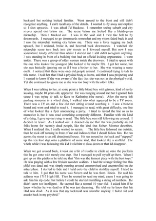 backyard but nothing looked familiar. Went around to the front and still didn't
recognize anything. I can't recall any of the details. I wanted to fly away and explore
so I shot upwards. I was afraid I'd blackout. I remember seeing suburb and city
streets spread out below me. The scene below me looked like a bluish-green
microchip. Then I blacked out. I was in the void and I tried like hell to fly
downwards. I managed to go downwards somewhat and my vision faded back in and
I saw the microchip looking city below me. There was a force tugging me back
upward, but I resisted, broke it, and hovered back downwards. I watched the
microchip scene turn back into city streets as I lowered myself. But now I was
somewhere totally different than where I started and I still didn't recognize anything.
I was standing in front of a building that had an official looking appearance. I went
inside. There was a group of older women inside the doorway. I tried to speak with
the one who looked the youngest (she looked to be maybe 50). I got her name, but
she was basically ignoring me as if I was a bother to her. She was wearing a nurse
outfit. I noticed that there were only old people around. I continued trying to talk to
this nurse. I told her that I had a physical body at home, and that I was projecting and
I wanted to know if she was aware of the fact that she was not in the physical world.
Yet she continued to ignore me as she was too busy with the older folks.

When I was talking to her, at some point a little blond boy with glasses, kind of nerdy
looking, maybe 10 years old, appeared. He was hanging around me but I ignored him
cause I was trying to talk to Kate or Katherine (the nurse). After the nurse left
pushing someone in a wheel chair, I walked into what appeared to be a TV room.
There was a TV on and a few old men sitting around watching it. I saw a bulletin
board and went and tried to read it. I managed to read, with great difficulty, one line
of what looked like a flyer announcing a party. I tried to reread the line so as to
memorize it, but it now read something completely different. Familiar with this kind
of a thing, I gave up on trying to read. The little boy was still following me around. I
decided to leave. As I walked out, it dawned on me that this was probably an old
folks home for recently dead people, like the kind that Robert Monroe describes.
When I realized this, I really wanted to scram.      The little boy followed me outside,
then he took off running in front of me and indicated that I should follow him. He ran
across the street to an old abandoned house. He ran around to the back and "stepped"
up this ten foot step onto a platform of some kind, that looked like a scaffold. The
whole while I was following this kid I told him to slow down or that I'd disappear.

When we got around back, it took me a bit of trouble to climb up onto the platform
that he got onto with merely one step. But I managed to pull myself up there. When I
got up on this platform he told me that "this was the funnest place with the best toys."
He was playing with a few broken wooden soldiers. I had the strange feeling that this
child was dead and was simply running around unsupervised and uncontrolled on the
astral plane. I started to fade and I held onto the child to stabilize myself. I tried to
talk to him. I got that his name was Steven and he was from Illinois. He said his
address was 1717 High Hill. Then he seemed to read my mind, cause I was going to
ask him his zip code, but before I could he started mumbling a string of numbers. He
didn't seem too intelligent. He seemed like a normal 10 year old. I asked him if he
knew whether he was dead or if he was just dreaming. He told me he knew that his
Dad was dead. As it was that my lockmold was unstable anyway, I faded out and
awoke back in my physbod."
 