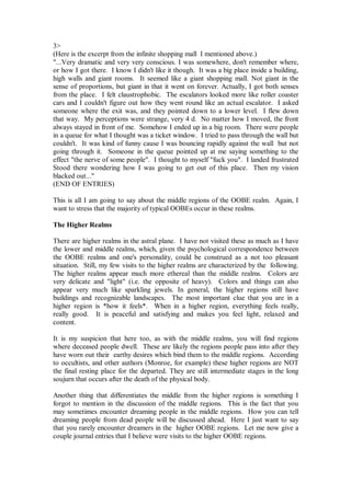 3>
(Here is the excerpt from the infinite shopping mall I mentioned above.)
"...Very dramatic and very very conscious. I was somewhere, don't remember where,
or how I got there. I know I didn't like it though. It was a big place inside a building,
high walls and giant rooms. It seemed like a giant shopping mall. Not giant in the
sense of proportions, but giant in that it went on forever. Actually, I got both senses
from the place. I felt claustrophobic. The escalators looked more like roller coaster
cars and I couldn't figure out how they went round like an actual escalator. I asked
someone where the exit was, and they pointed down to a lower level. I flew down
that way. My perceptions were strange, very 4 d. No matter how I moved, the front
always stayed in front of me. Somehow I ended up in a big room. There were people
in a queue for what I thought was a ticket window. I tried to pass through the wall but
couldn't. It was kind of funny cause I was bouncing rapidly against the wall but not
going through it. Someone in the queue pointed up at me saying something to the
effect "the nerve of some people". I thought to myself "fuck you". I landed frustrated
Stood there wondering how I was going to get out of this place. Then my vision
blacked out..."
(END OF ENTRIES)

This is all I am going to say about the middle regions of the OOBE realm. Again, I
want to stress that the majority of typical OOBEs occur in these realms.

The Higher Realms

There are higher realms in the astral plane. I have not visited these as much as I have
the lower and middle realms, which, given the psychological correspondence between
the OOBE realms and one's personality, could be construed as a not too pleasant
situation. Still, my few visits to the higher realms are characterized by the following.
The higher realms appear much more ethereal than the middle realms. Colors are
very delicate and "light" (i.e. the opposite of heavy). Colors and things can also
appear very much like sparkling jewels. In general, the higher regions still have
buildings and recognizable landscapes. The most important clue that you are in a
higher region is *how it feels*. When in a higher region, everything feels really,
really good. It is peaceful and satisfying and makes you feel light, relaxed and
content.

It is my suspicion that here too, as with the middle realms, you will find regions
where deceased people dwell. These are likely the regions people pass into after they
have worn out their earthy desires which bind them to the middle regions. According
to occultists, and other authors (Monroe, for example) these higher regions are NOT
the final resting place for the departed. They are still intermediate stages in the long
soujurn that occurs after the death of the physical body.

Another thing that differentiates the middle from the higher regions is something I
forgot to mention in the discussion of the middle regions. This is the fact that you
may sometimes encounter dreaming people in the middle regions. How you can tell
dreaming people from dead people will be discussed ahead. Here I just want to say
that you rarely encounter dreamers in the higher OOBE regions. Let me now give a
couple journal entries that I believe were visits to the higher OOBE regions.
 