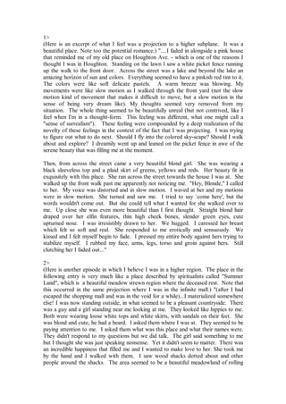 1>
(Here is an excerpt of what I feel was a projection to a higher subplane. It was a
beautiful place. Note too the potential romance.) "....I faded in alongside a pink house
that reminded me of my old place on Houghton Ave. - which is one of the reasons I
thought I was in Houghton. Standing on the lawn I saw a white picket fence running
up the walk to the front door. Across the street was a lake and beyond the lake an
amazing horizon of sun and colors. Everything seemed to have a pinkish red tint to it.
The colors were like soft delicate pastels. A warm breeze was blowing. My
movements were like slow motion as I walked through the front yard (not the slow
motion kind of movement that makes it difficult to move, but a slow motion in the
sense of being very dream like). My thoughts seemed very removed from my
situation. The whole thing seemed to be beautifully unreal (but not contrived, like I
feel when I'm in a thought-form. This feeling was different, what one might call a
"sense of surrealism"). These feeling were compounded by a deep realization of the
novelty of these feelings in the context of the fact that I was projecting. I was trying
to figure out what to do next. Should I fly into the colored sky-scape? Should I walk
about and explore? I dreamily went up and leaned on the picket fence in awe of the
serene beauty that was filling me at the moment.

Then, from across the street came a very beautiful blond girl. She was wearing a
black sleeveless top and a plaid skirt of greens, yellows and reds. Her beauty fit in
exquisitely with this place. She ran across the street towards the house I was at. She
walked up the front walk past me apparently not noticing me. "Hey, Blonde," I called
to her. My voice was distorted and in slow motion. I waved at her and my motions
were in slow motion. She turned and saw me. I tried to say `come here', but the
words wouldn't come out. But she could tell what I wanted for she walked over to
me. Up close she was even more beautiful than I first thought. Straight blond hair
draped over her elfin features, thin high cheek bones, slender green eyes, cute
upturned nose. I was irresistibly drawn to her. We hugged. I caressed her breast
which felt so soft and real. She responded to me erotically and sensuously. We
kissed and I felt myself begin to fade. I pressed my entire body against hers trying to
stabilize myself. I rubbed my face, arms, legs, torso and groin against hers. Still
clutching her I faded out..."

2>
(Here is another episode in which I believe I was in a higher region. The place in the
following entry is very much like a place described by spiritualists called "Summer
Land", which is a beautiful meadow strewn region where the deceased rest. Note that
this occurred in the same projection where I was in the infinite mall.) "(after I had
escaped the shopping mall and was in the void for a while)...I materialized somewhere
else! I was now standing outside, in what seemed to be a pleasant countryside. There
was a guy and a girl standing near me looking at me. They looked like hippies to me.
Both were wearing loose white tops and white skirts, with sandals on their feet. She
was blond and cute, he had a beard. I asked them where I was at. They seemed to be
paying attention to me. I asked them what was this place and what their names were.
They didn't respond to my questions but we did talk. The girl said something to me
but I thought she was just speaking nonsense. Yet it didn't seem to matter. There was
an incredible happiness that filled me and I wanted to make love to her. She took me
by the hand and I walked with them. I saw wood shacks dotted about and other
people around the shacks. The area seemed to be a beautiful meadowland of rolling
 
