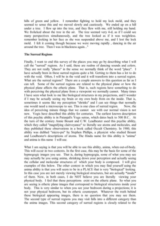 hills of green and yellow. I remember fighting to hold my lock mold, and they
seemed to sense this and we moved slowly and cautiously. We ended up on a hill
under a tree. I flew up into the tree, and they flew with me, still holding my hand.
We frolicked about the tree in the air. The tree seemed very 4-d, as if I could see
many perspectives simultaneously, and the tree looked as if it was weightless.
remember looking in her face as she was suspended above me, and I lost the lock
mold. I felt it coming though because we were moving rapidly , dancing in the air
around the tree. Then I was in blackness again..."

The Surreal Regions

Finally, I want to end this survey of the places you may go by describing what I will
call the "surreal" regions. As I said, these are realms of dancing sounds and colors.
They are not really "places" in the sense we normally think of the word "place". I
have actually been in these surreal regions quite a bit. Getting to them has a lot to do
with the void. Often, I will be in the void and it will transform into a surreal region.
What are the surreal regions? There are a couple answers to this question as far as I
can tell. Some of the surreal regions are related to the physical plane or how the
physical plane affects the etheric plane. That is, such regions have something to do
with perceiving the physical plane from a viewpoint we normally cannot. Many times
I have seen what look to me like biological structures in my projections, and I wonder
if I may be actually seeing my brain or my own body from on the inside. That is,
sometimes it seems like my perception "shrinks" and I can see things that normally
one would need a microscope to see. This is one class of surreal region.       Now, the
idea of perceiving minute things that we cannot see with our normal vision is not
new. Yogis have described this ability for centuries. The earliest known description
of this psychic ability is in Patanjali's Yoga sutras, which dates back to 500 B.C.. At
the turn of the century Annie Besant and C.W. Leadbeater used this psychic ability,
which they called "magnifying clairvoyance" to literally see atoms and molecules, and
they published these observations in a book called Occult Chemistry. In 1980, this
ability was dubbed "micro-psi" by Stephen Phillips, a physicist who studied Besant
and Leadbeater's descriptions of atoms. The Hindu name for this ability is "anima"
and anima is this name I will use.

What I am saying is that you will be able to use this ability, anima, when out-of-body.
This will occur in two contexts. In the first case, this may be the basis for some of the
hypnogogic images you see. That is, during hypnogogia, some of what you may see
may actually be you using anima, shrinking down your perception and actually seeing
the cellular and molecular structures of which your body is composed. I will give
examples of this below. The other context in which you may find yourself using the
anima ability is that you will seem to be in a PLACE that is very "biological" looking.
In this case you are not merely viewing biological structures, but are actually *inside*
of them. Now, in both cases, I do NOT believe you are literally viewing your
physical body. I feel that these perceptions exist on the etheric plane. So what you
are seeing is etheric plane images that correspond to biological structures inside your
body. This is very similar to when you see your bedroom during a projections; it is
not your physical bedroom, but its etheric counterpart. Whatever the truth behind
these biological appearing images, there is no question that you may see them.
The second type of surreal regions you may visit falls into a different category than
the anima images. This second category of surreal regions is closely related to the
 