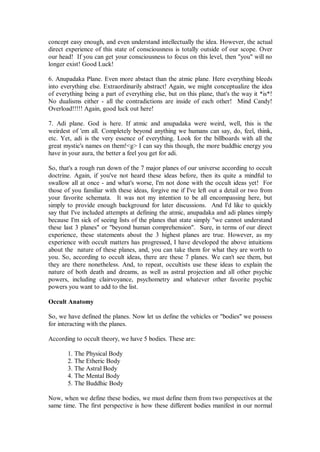 concept easy enough, and even understand intellectually the idea. However, the actual
direct experience of this state of consciousness is totally outside of our scope. Over
our head! If you can get your consciousness to focus on this level, then "you" will no
longer exist! Good Luck!

6. Anupadaka Plane. Even more abstact than the atmic plane. Here everything bleeds
into everything else. Extraordinarily abstract! Again, we might conceptualize the idea
of everything being a part of everything else, but on this plane, that's the way it *is*!
No dualisms either - all the contradictions are inside of each other! Mind Candy!
Overload!!!!! Again, good luck out here!

7. Adi plane. God is here. If atmic and anupadaka were weird, well, this is the
weirdest of 'em all. Completely beyond anything we humans can say, do, feel, think,
etc. Yet, adi is the very essence of everything. Look for the billboards with all the
great mystic's names on them!<g> I can say this though, the more buddhic energy you
have in your aura, the better a feel you get for adi.

So, that's a rough run down of the 7 major planes of our universe according to occult
doctrine. Again, if you've not heard these ideas before, then its quite a mindful to
swallow all at once - and what's worse, I'm not done with the occult ideas yet! For
those of you familiar with these ideas, forgive me if I've left out a detail or two from
your favorite schemata. It was not my intention to be all encompassing here, but
simply to provide enough background for later discussions. And I'd like to quickly
say that I've included attempts at defining the atmic, anupadaka and adi planes simply
because I'm sick of seeing lists of the planes that state simply "we cannot understand
these last 3 planes" or "beyond human comprehension". Sure, in terms of our direct
experience, these statements about the 3 highest planes are true. However, as my
experience with occult matters has progressed, I have developed the above intuitions
about the nature of these planes, and, you can take them for what they are worth to
you. So, according to occult ideas, there are these 7 planes. We can't see them, but
they are there nonetheless. And, to repeat, occultists use these ideas to explain the
nature of both death and dreams, as well as astral projection and all other psychic
powers, including clairvoyance, psychometry and whatever other favorite psychic
powers you want to add to the list.

Occult Anatomy

So, we have defined the planes. Now let us define the vehicles or "bodies" we possess
for interacting with the planes.

According to occult theory, we have 5 bodies. These are:

       1. The Physical Body
       2. The Etheric Body
       3. The Astral Body
       4. The Mental Body
       5. The Buddhic Body

Now, when we define these bodies, we must define them from two perspectives at the
same time. The first perspective is how these different bodies manifest in our normal
 