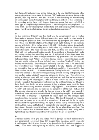 that these color patterns would appear before me in the void like the black and white
spirograph patterns, it was more like I would "fall" backwards, see these intense color
patterns, then "slip forward" back into the void. I was wondering if I was bordering
on some deeper, more abstract plane and was blinking in and out of it or something. I
do remember seeing these really intense lime-green cones that were embedded in
some type of complicated geometrical patter. I remember yellow and purple too. At
some point I did my spinning trick and my hand trick and cause myself to materialize
again. Now I was in what seemed like an upstairs flat or apartment..."

3>
(In this projection, I literally saw first hand how the surreal space I was in resulted
from seeing a subplane from a different perspective, so to speak. In other words, it
was during this projection that I saw absolutely that my perception of a surreal space
was related to a definite subplane.) "Had been up all night studying for an exam and
gabbing with John. Went to bed about 5:00 AM. I fell asleep almost immediately.
Next thing I knew I was walking thru a dance club, very reminiscent of the Detroit
dance club scene. The place was large and dark, and there was a huge dance floor
filled with very underground looking people. I was not lucid at this point, but I had a
very strong feeling that something was up. I walked off of the dance floor into
another room that was a bar. Sitting at the bar was my good friend Eric, with whom I
had jammed in a band. When I saw Eric it dawned on me - I was in the dream world!
And also, at this realization, I most definitely experienced the "headrush" feeling. My
lucidity was incredible. Everything was absolutely clear and vivid. I felt exactly like
I do when I'm awake. Once my lucidity clicked in though, I became very aware of
my potential to fade out so I moved very slowly and carefully... (I spoke to Eric, then
faded out into the void) ...I seemed to now be floating in the void. However, there
were what seemed to be colored triangles moving around, crossing and spinning over
one another making distinctly geometric patterns in front of me. The colors were
mainly a yellowish green with red, orange and pink hues and they had the texture of
clear and smoky, but smooth glass. "This is a weird view of the void," I thought to
myself. I stared at these patterns wondering what the hell Iwas looking at. I began to
focus harder and harder on these patterns, trying to discern some detail in them.
Then, as I was focusing, the most incredible thing happened. I watched these patterns
"solidify" and transform into the scene on the dance floor of the club I had just left.
The spinning triangles were actually the dancing people in the club! I was amazed. I
relaxed my focus and the scene faded back to the spinning triangles. I was thinking,
"Wow! This is amazing!" I tightened my focus again and the triangles again
transformed into the dancers on the dance floor. This time I tightened my focus so
much that the entire bar scene faded in around me! I was back in the bar again!
My lockmold was again very strong, but again, I moved slowly and cautiously so as
not to get too excited and fade out. I wondered if Eric was still here. I walked off the
dance floor, through a neon lit hallway, back into the bar where I had seen Eric. And
no shit - there he was in the same room! I was extremely lucid and I really had to
fight to keep myself calm because I knew I would fade if I got too excited..."

4>
(The final example I will give of a surreal space is perhaps the most dramatic I have
ever experienced. However, I failed fully to record this experience until 4 years after
it had happend. Here is what I wrote in my journal the day I had the experience in
1988:) "Laid there thinking/talking to myself, did hands trick and skipped/fell
 
