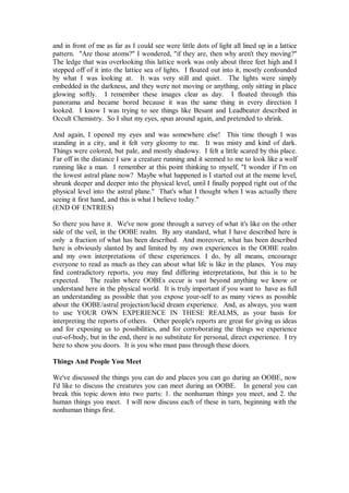 and in front of me as far as I could see were little dots of light all lined up in a lattice
pattern. "Are those atoms?" I wondered, "if they are, then why aren't they moving?"
The ledge that was overlooking this lattice work was only about three feet high and I
stepped off of it into the lattice sea of lights. I floated out into it, mostly confounded
by what I was looking at. It was very still and quiet. The lights were simply
embedded in the darkness, and they were not moving or anything, only sitting in place
glowing softly. I remember these images clear as day. I floated through this
panorama and became bored because it was the same thing in every direction I
looked. I know I was trying to see things like Besant and Leadbeater described in
Occult Chemistry. So I shut my eyes, spun around again, and pretended to shrink.

And again, I opened my eyes and was somewhere else! This time though I was
standing in a city, and it felt very gloomy to me. It was misty and kind of dark.
Things were colored, but pale, and mostly shadowy. I felt a little scared by this place.
Far off in the distance I saw a creature running and it seemed to me to look like a wolf
running like a man. I remember at this point thinking to myself, "I wonder if I'm on
the lowest astral plane now? Maybe what happened is I started out at the meme level,
shrunk deeper and deeper into the physical level, until I finally popped right out of the
physical level into the astral plane." That's what I thought when I was actually there
seeing it first hand, and this is what I believe today."
(END OF ENTRIES)

So there you have it. We've now gone through a survey of what it's like on the other
side of the veil, in the OOBE realm. By any standard, what I have described here is
only a fraction of what has been described. And moreover, what has been described
here is obviously slanted by and limited by my own experiences in the OOBE realm
and my own interpretations of these experiences. I do, by all means, encourage
everyone to read as much as they can about what life is like in the planes. You may
find contradictory reports, you may find differing interpretations, but this is to be
expected. The realm where OOBEs occur is vast beyond anything we know or
understand here in the physical world. It is truly important if you want to have as full
an understanding as possible that you expose your-self to as many views as possible
about the OOBE/astral projection/lucid dream experience. And, as always, you want
to use YOUR OWN EXPERIENCE IN THESE REALMS, as your basis for
interpreting the reports of others. Other people's reports are great for giving us ideas
and for exposing us to possibilities, and for corroborating the things we experience
out-of-body, but in the end, there is no substitute for personal, direct experience. I try
here to show you doors. It is you who must pass through these doors.

Things And People You Meet

We've discussed the things you can do and places you can go during an OOBE, now
I'd like to discuss the creatures you can meet during an OOBE. In general you can
break this topic down into two parts: 1. the nonhuman things you meet, and 2. the
human things you meet. I will now discuss each of these in turn, beginning with the
nonhuman things first.
 