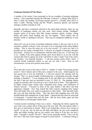 Nonhuman Denizins Of The Planes

A number of the entries I have presented so far are examples of meeting nonhuman
entities. I have described meeting the following "creatures": a talking rhino (FILE 8,
entry 9 under the heading "Exercising psychic powers"), a friendly spirit (FILE 8,
entry 4 under "Moving, Flying and the "Wind"), numerous ghouls, and describe
meeting a number of people as well.

Basically, and this is commonly reported in the astral plane literature, there are any
number of nonhuman entities you may meet. Such entities include "intelligent"
animals, spirits of all types, fairy folk, strange monsters, ghouls, zombies, rotting
bodies and pretty much anything else you can imagine. These entities may be
friendly, hostile or anything in between. They may be completely indifferent to your
presence.

About all I can say in terms of meeting nonhuman entities is that you want to try to
ascertain a number of factors. First, you want to try to determine if the entitiy displays
volition. That is, does the entity act of its own accord? If it does not, then it is
possible you are seeing a thought-form. I will give an example of meeting a thought-
form below. Second, try to communicate with the entity if you can. It can't hurt you
to try. Finally, if the entity appears hostile, don't worry about it, as we saw with the
creature that tried to capture me in the void (FILE 9, entry 3 under "Life in the void"),
the situation was basically harmless. I will also present entries below where I
confront hostile nonhuman entities so you can see what I have done in such
circumstances. Let me now present some entries.

1>
(Note that this is part of the entry in FILE 9, number 13 under "Excercising psychic
powers". Here I merely said: (I then met a monster in the cave, which lunged at me
and caused me to lose my lockmold...). I will now present this meeting with the
monster. This is a good example of illustrating how a threatening encounter, though
startling, is harmless.) "I was standing back in the mist filled cave wondering what
the heck I had just seen (as described in entry 13, FILE 9). The dangling objects
caught my attention and I hovered up to get a closer look at them. They appeared to
be highly colored paper mache tubes suspended from strings, real reminiscent of
Chinese artwork. I focused on them in the same fashion I did above and their
appearance changed. Now they looked like little creatures dangling from strings!
They had bodies that were small in proportion to their heads. They had little bead-
like eyes and long tube-like beaks. They had short little dangling arms with little
detailed hands that reminded me of mice hands. I figured that they must be some kind
of elementals. I touched them and felt them. But the focus broke again and they
reverted back to colored paper-mache tubes.

I looked around wondering if there was a mirror. Inspecting the shelves against the
cave wall, I saw a mirror about 10 feet up on the cave wall! (No real surprise, huh?) I
flew up to it and looked at myself. What I saw looked like a horror story version of
myself. It was me , but my skin was all white and flaked, my eyes were completely
white and chalky looking, and my eye sockets were deep as if my face was just a
skull. I thought to myself, "Oh my!". But I wasn't unusually startled. This is not the
first time I had seen weird images of myself in astral mirrors. I continued staring at
 