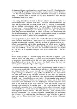 the image and it then transformed into a normal image of myself. I thought that that
was interesting. I turned and looked around the cave, then turned back to the mirror.
I saw the same thing; first the horror image, which then transformed to the normal
image. I hovered down to land on the cave floor wondering if there was any
significance to these mirror images.

I was staring forward into the mists at the cave entrance and saw an outline of a
humanoid form there. "What the hell is that?" I wondered. I became a bit trepid. The
image was moving towards me and I focused on it with my new focusing method.
And boy, did I get a surprise again! What I saw was a ghastly looking monster ready
to lunge at me! I got a good glimpse of what it looked like. Its face had the same
quality as my horror mirror image; white chalky skin, pure white eyes. Its mouth was
agape, fangs protruding from its jaws. It seemed to be over 6 feet tall, humanoid, and
was unquestionably bigger than me. It had its arms extended to grab at me, and it had
huge claws on its hands. It seemed to be wrapped up like a mummy.

I backed up into the air, more disturbed than scared, and tried to pass through the back
of the cave wall, but to no avail. There was no way I could shoot past it, it was too
close and would grab me. And then, it also shot up in the air and was coming at me. I
at least wasn't panicking and the thing lunged at me with a loud growl. At the last
moment it dawned on me, "What the hell can this thing do to me anyway? After all,
I'm in my astral body. It can't hurt me." The monster bounced on me and grabbed
me. The shock of its impact was enough to cause my lockmold to break. I was back
on my bed...."

2>
(Here's another example of a monster lunging at me. This time it's a ghoul. Again,
you don't have to fear these things.) "...I turned away from the mirror wondering what
my appearance meant and I noticed that my window which has a fan in it on the
physical plane did not have a fan in it now. But then I noticed that there was
somebody or something standing out in the backyard.

I looked and it was a ghoul! There was a ghoul creature standing outside my room! It
was wearing a ragged yellow shirt and ripped red shorts. It had long stringy, dirty
gray hair, and looked like a corpse in an advanced state of decay. God, now I was
really wondering what the hell was going on! Not only did I look weird, but now there
was some astral slime in my very own backyard. It didn't strike me during the
projection, but what was weird was how the ghoul was positioned in my backyard and
the angle I was viewing him from out my window. He was standing at the corner of
my room on the outside, with its side facing in my direction and its front facing
towards the street and its back facing into the backyard. What I didn't realize until I
woke up and wrote this is that there is no way I could see someone if they were
standing in this position on the physical plane. I just tried to look out my window
from where I was standing in my room in the projection, and you simply can't see that
corner of the house. I have to put my face right up to the screen and turn my head to
see that position from my window. But in the projection I could see that position
perfectly standing back a few feet from the window. Geometrically, this would mean
that the corner of my room was less than 90 degrees in my projection on whatever
plane I was on. Either this or that I could very naturally see around a 90 degree
corner!
 