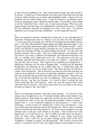 as they were now grabbing at me. They weren't hostile though, they only seemed to
be curious. I looked one of them distinctly in the face and it stared back up at me and
seemed to smile- though it was an empty and nonintelligent smile. I began to lose my
lockmold and felt myself fading away. Could feel myself in my physbod again.
Could see hypnogogic images behind my closed eyelids. It looked like a duck staring
at me-but I really don't know what it was, it wasn't moving though. What was really
unique though is that the image was undulating like: (drawing in my notes). It looked
like the undulations produced by dropping two rocks in the water. The bottom
undulation was covering some type of landscape. Lost the image and woke up."

4>
(Here's an example of meeting a thought-form. In this case, it was a thought-form of
Superman! Thought-forms have no volition at all and often look like mannikins.)
"...I was laying on my bed again, but I still felt my feet tipped upwards higher than my
head. I was still a little afraid but I began tipping and sliding backwards again. I saw
the green and purple spiral motion again, but this time I slid quickly though it. Next I
recall, I was floating in a great darkness, but before me was a structure that looked to
be made up of passages of flags or curtains draping downwards. As I got closer the
passages seemed to form a maze. There was a figure floating at the entrance to this
maze and as I got closer, I realized it was Superman! But Superman looked like a toy
doll, or a manikin and he didn't look real at all. The expression on his face was
completely immobile and looked like it was made out of plastic. I asked him if he
was real, but I got no answer. Then I figured it was probably just a thought-form. I
drifted past Superman into the maze of hanging flags. I noticed that the Superman
thought-form was following me, but I didn't really care. I studied these flags and
noticed that each one was of very specific colors. The colors seemed to be laid out on
a black velvet background. Then it dawned on me that the colors that each flag was
made up of was identical to the colors of a particular superhero's costume! I saw one
that was mostly blue and red with a little yellow; that was Superman. Then there was
one of red and blue with black in it; that was Spiderman. There was another one of
yellow and red - and that was Ironman. As I stared at these I realized that they
weren't really flags like I had supposed. They were more like strips of black velvet
with colors laid out on them. The texture of the colors was very similar to the texture
of colors on a flag (i.e. like dyed cloth)..."

5>
(Here is an interesting encounter I had with a giant minotaur. I do not know if this
creature was a thought-form or not. It seemed to display volition, but its behavior was
highly repetitious, which makes me suspect this creature may have been a creation of
my subconscious mind. At any rate, the following adventure is kind of comical. I
suspect there is a lot of personal symbolism in this projection.) "...I had a false
awakening. I awoke in bed, not realizing that I wasn't in my real bedroom. I was
very excited about this adventure and my first thought was, "Wow! I have to call Rob
and Joey and tell them about this projection." For some reason I thought it was mid-
afternoon and I could get a hold of them on the phone. Then I looked over at the
digital clock to see what time it was. But I couldn't read what time it was because I
could see about twenty different times displayed at once, fading successively
backwards. And I could also see the gears spinning around inside of the clock.
"Goddamn!" I thought to myself, "I'm still projecting!" Still, I tried to read the time
anyway. It seemed to say 6:47, but I was simply seeing too many numbers at once to
 