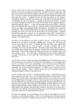 be sure. But I knew for sure I was still projecting. I looked around. I was in a bare
bedroom, with only my mattress and the clock. I seemed to be in an apartment. The
door was open and went off into a hallway, and there was a window on the wall of the
hall. I got up out of the bed and realized that my lockmold still felt incredibly stable,
solid and wide awake. I walked out into the hall and looked out the window.
Through the window I saw that I was quite a few stories off the ground, and there was
an unfamiliar city off in the distance. I decided to fly about and explore. I passed
very easily through the window and could even feel that weak tugging feeling as I
passed through the window.        I was now hovering in the air just outside. I could see
that I was definitely about five stories up. It felt like sunset was just around the corner
and the city lights were sparkling off into the distance. Beyond the city I could see
countryside. Then I looked directly below me and got an incredible shock. Here I am
hovering five stories up in the air, but down below me on the ground is a gigantic
creature that looks like a centaur! It was easily three stories high. I freaked out! I
was just gonna fly away and hope that it didn't see me. I tried to fly but I couldn't, it
felt like I was locked in place.

And then, as if in response to my desire to split, it saw me. It looked up at me and
pointed at me and said in a low, deep, rumbling voice, "Excuse, me. Oh excuse me,
sir, but I must ask a favor of you." I couldn't believe it, the thing's voice sounded like
a low thunder filling the air. "Oh my God!" I thought to myself, "this is like
something out of Jack and the Beanstalk. Wait till everyone hears about this one!" I
was actually quite excited about the prospect of being able to brag about having met
this creature. Still, I tried to ignore the thing and jet away, but I couldn't seem to get
any leverage to move. As I was trying to pull myself away, the creature yelled up at
me again, "Excuse me, sir, but I must ask a most important favor. Could you please
assist me?"

At this point, a gust of wind came along and grabbed me and carried me up, away
from the creature, and around to the other side of the building. As I went higher up, I
got an even better view of my surroundings, and I was much more interested in
exploring these than in dealing with this unknown giant below me. Then I heard it
yell again, "Sir, I said I need your assistance." I couldn't see it at this point, but its
voice was like thunder. Then it riveted up into the air and spiraled around the
building and began to follow me through the air.

I wasn't scared by this creature. I actually felt bothered by it. I didn't have any sense
that it wanted to hurt me. But I was actually being pulled by many desires - what
should I do? All the while I was looking around at where I was at and I was in awe of
the incredible beauty of the place I was in. The sun seemed to be coming up over the
horizon behind the city, and the city itself glistened like so many jewels far below me.
And once I got around to the other side of the building, off in the distance the sky was
filled by huge billowing clouds draped across the sky in wave after wave. And if
things hadn't been dramatic and spectacular enough to this point in the projection, I
realized as I was looking at the clouds that there was a city built right into the clouds!
It was like a fairy tale - a castle built into the clouds!

My mind was spinning. I was attempting to assess what actual subplane I was on to
encounter so many fantastic things. And I was wondering what this giant creature
wanted from me, and how I could just get away from it. And once I saw the castle on
 