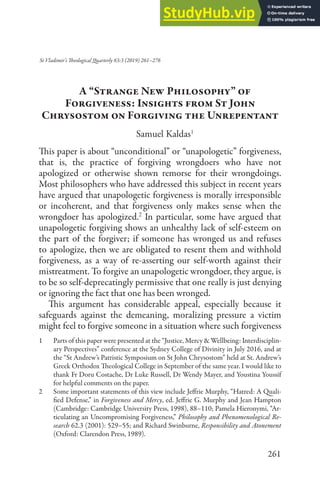 261
St Vladimir’s Theological Quarterly 63:3 (2019) 261–276
A “Strange New Philosophy” of
Forgiveness: Insights from St John
Chrysostom on Forgiving the Unrepentant
Samuel Kaldas1
This paper is about “unconditional” or “unapologetic” forgiveness,
that is, the practice of forgiving wrongdoers who have not
apologized or otherwise shown remorse for their wrongdoings.
Most philosophers who have addressed this subject in recent years
have argued that unapologetic forgiveness is morally irresponsible
or incoherent, and that forgiveness only makes sense when the
wrongdoer has apologized.2
In particular, some have argued that
unapologetic forgiving shows an unhealthy lack of self-esteem on
the part of the forgiver; if someone has wronged us and refuses
to apologize, then we are obligated to resent them and withhold
forgiveness, as a way of re-asserting our self-worth against their
mistreatment. To forgive an unapologetic wrongdoer, they argue, is
to be so self-deprecatingly permissive that one really is just denying
or ignoring the fact that one has been wronged.
This argument has considerable appeal, especially because it
safeguards against the demeaning, moralizing pressure a victim
might feel to forgive someone in a situation where such forgiveness
1 Parts of this paper were presented at the “Justice, Mercy & Wellbeing: Interdisciplin-
ary Perspectives” conference at the Sydney College of Divinity in July 2016, and at
the “St Andrew’s Patristic Symposium on St John Chrysostom” held at St. Andrew’s
Greek Orthodox Theological College in September of the same year. I would like to
thank Fr Doru Costache, Dr Luke Russell, Dr Wendy Mayer, and Youstina Youssif
for helpful comments on the paper.
2 Some important statements of this view include Jeffrie Murphy, “Hatred: A Quali-
fied Defense,” in Forgiveness and Mercy, ed. Jeffrie G. Murphy and Jean Hampton
(Cambridge: Cambridge University Press, 1998), 88–110; Pamela Hieronymi, “Ar-
ticulating an Uncompromising Forgiveness,” Philosophy and Phenomenological Re-
search 62.3 (2001): 529–55; and Richard Swinburne, Responsibility and Atonement
(Oxford: Clarendon Press, 1989).
 