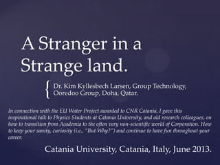 {
A Stranger in a
Strange land.
Dr. Kim Kyllesbech Larsen, Group Technology,
Ooredoo Group, Doha, Qatar.
Catania University, Catania, Italy, June 2013.
In connection with the EU Water Project awarded to CNR Catania, I gave this
inspirational talk to Physics Students at Catania University, and old research colleagues, on
how to transition from Academia to the often very non-scientific world of Corporation. How
to keep your sanity, curiosity (i.e., “But Why?”) and continue to have fun throughout your
career.
 