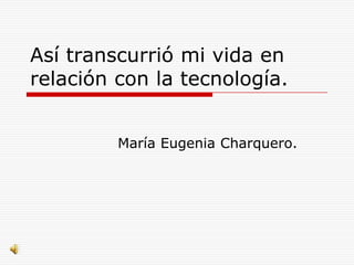 Así transcurrió mi vida en
relación con la tecnología.


         María Eugenia Charquero.
 