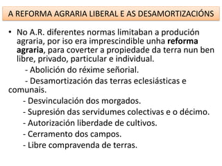 A REFORMA AGRARIA LIBERAL E AS DESAMORTIZACIÓNS
• No A.R. diferentes normas limitaban a produción
agraria, por iso era imprescindible unha reforma
agraria, para coverter a propiedade da terra nun ben
libre, privado, particular e individual.
- Abolición do réxime señorial.
- Desamortización das terras eclesiásticas e
comunais.
- Desvinculación dos morgados.
- Supresión das servidumes colectivas e o décimo.
- Autorización liberdade de cultivos.
- Cerramento dos campos.
- Libre compravenda de terras.
 