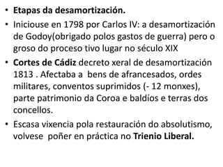 • Etapas da desamortización.
• Iniciouse en 1798 por Carlos IV: a desamortización
de Godoy(obrigado polos gastos de guerra) pero o
groso do proceso tivo lugar no século XIX
• Cortes de Cádiz decreto xeral de desamortización
1813 . Afectaba a bens de afrancesados, ordes
militares, conventos suprimidos (- 12 monxes),
parte patrimonio da Coroa e baldíos e terras dos
concellos.
• Escasa vixencia pola restauración do absolutismo,
volvese poñer en práctica no Trienio Liberal.
 
