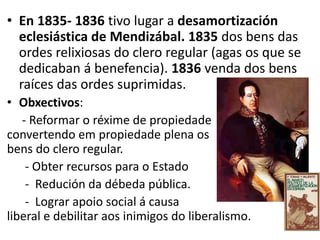 • En 1835- 1836 tivo lugar a desamortización
eclesiástica de Mendizábal. 1835 dos bens das
ordes relixiosas do clero regular (agas os que se
dedicaban á benefencia). 1836 venda dos bens
raíces das ordes suprimidas.
• Obxectivos:
- Reformar o réxime de propiedade
convertendo em propiedade plena os
bens do clero regular.
- Obter recursos para o Estado
- Redución da débeda pública.
- Lograr apoio social á causa
liberal e debilitar aos inimigos do liberalismo.
 