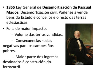 • 1855 Ley General de Desamortización de Pascual
Madoz. Desamortización civil. Póñense á venda
bens do Estado e concellos e o resto das terras
eclesiásticas.
• Foi a de maior impacto.
- Volume das terras vendidas.
- Consecuencias socias
negativas para os campesiños
pobres.
- Maior parte dos ingresos
destinados á construción do
ferrocarril.
 