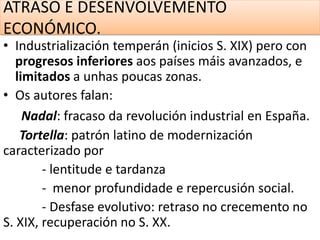 ATRASO E DESENVOLVEMENTO
ECONÓMICO.
• Industrialización temperán (inicios S. XIX) pero con
progresos inferiores aos países máis avanzados, e
limitados a unhas poucas zonas.
• Os autores falan:
Nadal: fracaso da revolución industrial en España.
Tortella: patrón latino de modernización
caracterizado por
- lentitude e tardanza
- menor profundidade e repercusión social.
- Desfase evolutivo: retraso no crecemento no
S. XIX, recuperación no S. XX.
 