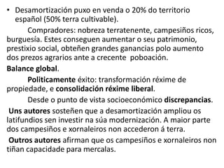 • Desamortización puxo en venda o 20% do territorio
español (50% terra cultivable).
Compradores: nobreza terratenente, campesiños ricos,
burguesía. Estes conseguen aumentar o seu patrimonio,
prestixio social, obteñen grandes ganancias polo aumento
dos prezos agrarios ante a crecente poboación.
Balance global.
Politicamente éxito: transformación réxime de
propiedade, e consolidación réxime liberal.
Desde o punto de vista socioeconómico discrepancias.
Uns autores sosteñen que a desamortización ampliou os
latifundios sen investir na súa modernización. A maior parte
dos campesiños e xornaleiros non accederon á terra.
Outros autores afirman que os campesiños e xornaleiros non
tiñan capacidade para mercalas.
 