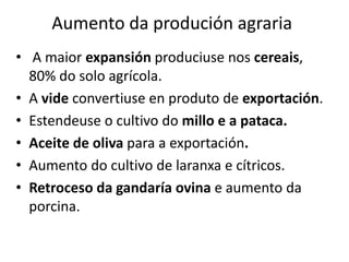 Aumento da produción agraria
• A maior expansión produciuse nos cereais,
80% do solo agrícola.
• A vide convertiuse en produto de exportación.
• Estendeuse o cultivo do millo e a pataca.
• Aceite de oliva para a exportación.
• Aumento do cultivo de laranxa e cítricos.
• Retroceso da gandaría ovina e aumento da
porcina.
 