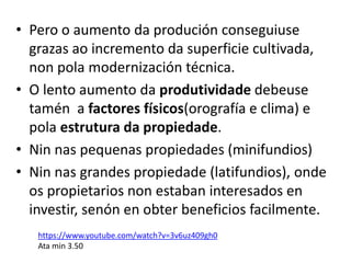 • Pero o aumento da produción conseguiuse
grazas ao incremento da superficie cultivada,
non pola modernización técnica.
• O lento aumento da produtividade debeuse
tamén a factores físicos(orografía e clima) e
pola estrutura da propiedade.
• Nin nas pequenas propiedades (minifundios)
• Nin nas grandes propiedade (latifundios), onde
os propietarios non estaban interesados en
investir, senón en obter beneficios facilmente.
https://www.youtube.com/watch?v=3v6uz409gh0
Ata min 3.50
 