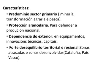 Características:
• Predominio sector primario ( minería,
transformación agraria e pesca).
• Protección arancelaria. Para defender a
produción nacional.
• Dependencia do exterior: en equipamentos,
innovacións técnicas, capitais.
• Forte desequilibrio territorial e rexional.Zonas
atrasadas e zonas desenvolvidas(Cataluña, País
Vasco).
 
