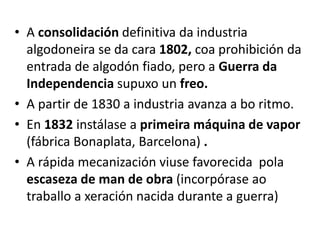 • A consolidación definitiva da industria
algodoneira se da cara 1802, coa prohibición da
entrada de algodón fiado, pero a Guerra da
Independencia supuxo un freo.
• A partir de 1830 a industria avanza a bo ritmo.
• En 1832 instálase a primeira máquina de vapor
(fábrica Bonaplata, Barcelona) .
• A rápida mecanización viuse favorecida pola
escaseza de man de obra (incorpórase ao
traballo a xeración nacida durante a guerra)
 