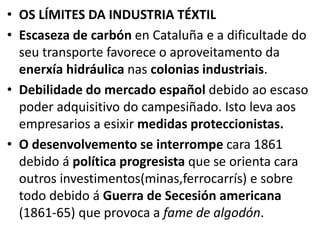 • OS LÍMITES DA INDUSTRIA TÉXTIL
• Escaseza de carbón en Cataluña e a dificultade do
seu transporte favorece o aproveitamento da
enerxía hidráulica nas colonias industriais.
• Debilidade do mercado español debido ao escaso
poder adquisitivo do campesiñado. Isto leva aos
empresarios a esixir medidas proteccionistas.
• O desenvolvemento se interrompe cara 1861
debido á política progresista que se orienta cara
outros investimentos(minas,ferrocarrís) e sobre
todo debido á Guerra de Secesión americana
(1861-65) que provoca a fame de algodón.
 