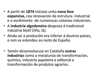 • A partir de 1874 iníciase unha nova fase
expansiva, coa renovación da estrutura industrial
e o xurdimento de numerosas colonias industriais.
• A industria algodoneira despraza á tradicional
industria téxtil (liño, lá).
• Aínda así a produción era inferior á doutros países,
e non se estendeu ao resto de España.
• Tamén desenvolveuse en Cataluña outras
industrias como a metalurxia de transformación,
química, industria papeleira e editorial e
transformación de produtos agrarios.
 