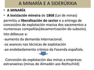 A MINARÍA E A SIDERÚRXIA
• A MINARÍA
• A lexislación mineira de 1868 (Lei de minas)
permitiu a liberalización do sector e a entrega de
concesións de explotación masiva dos xacementos a
numerosas compañías(desamortización do subsolo).
Isto débeuse a:
-aumento da demanda internacional.
-os avances nas técnicas de explotación
-ao endebedamento crónico da Facenda española.
Concesión da explotación das minas a empresas
extranxeiras (minas de Almadén aos Rothschild)
 