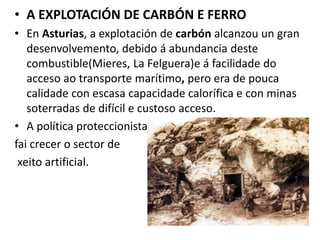 • A EXPLOTACIÓN DE CARBÓN E FERRO
• En Asturias, a explotación de carbón alcanzou un gran
desenvolvemento, debido á abundancia deste
combustible(Mieres, La Felguera)e á facilidade do
acceso ao transporte marítimo, pero era de pouca
calidade con escasa capacidade calorífica e con minas
soterradas de difícil e custoso acceso.
• A política proteccionista
fai crecer o sector de
xeito artificial.
 