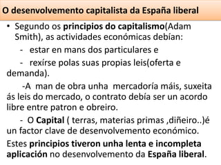 O desenvolvemento capitalista da España liberal
• Segundo os principios do capitalismo(Adam
Smith), as actividades económicas debían:
- estar en mans dos particulares e
- rexírse polas suas propias leis(oferta e
demanda).
-A man de obra unha mercadoría máis, suxeita
ás leis do mercado, o contrato debía ser un acordo
libre entre patron e obreiro.
- O Capital ( terras, materias primas ,diñeiro..)é
un factor clave de desenvolvemento económico.
Estes principios tiveron unha lenta e incompleta
aplicación no desenvolvemento da España liberal.
 