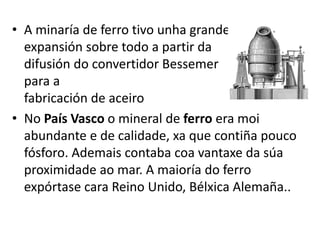 • A minaría de ferro tivo unha grande
expansión sobre todo a partir da
difusión do convertidor Bessemer
para a
fabricación de aceiro
• No País Vasco o mineral de ferro era moi
abundante e de calidade, xa que contiña pouco
fósforo. Ademais contaba coa vantaxe da súa
proximidade ao mar. A maioría do ferro
expórtase cara Reino Unido, Bélxica Alemaña..
 