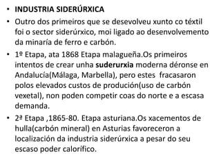 • INDUSTRIA SIDERÚRXICA
• Outro dos primeiros que se desevolveu xunto co téxtil
foi o sector siderúrxico, moi ligado ao desenvolvemento
da minaría de ferro e carbón.
• 1º Etapa, ata 1868 Etapa malagueña.Os primeiros
intentos de crear unha suderurxia moderna déronse en
Andalucía(Málaga, Marbella), pero estes fracasaron
polos elevados custos de produción(uso de carbón
vexetal), non poden competir coas do norte e a escasa
demanda.
• 2ª Etapa ,1865-80. Etapa asturiana.Os xacementos de
hulla(carbón mineral) en Asturias favoreceron a
localización da industria siderúrxica a pesar do seu
escaso poder calorífico.
 