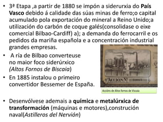 • 3ª Etapa ,a partir de 1880 se impón a siderurxia do País
Vasco debido á calidade das súas minas de ferro;o capital
acumulado pola exportación do mineral a Reino Unido;a
utilización do carbón de coque galés(consolidase o eixe
comercial Bilbao-Cardiff) a); a demanda do ferrocarril e os
pedidos da mariña española e a concentración industrial
grandes empresas.
• A ría de Bilbao converteuse
no maior foco siderúrxico
(Altos Fornos de Biscaia)
• En 1885 instalou o primeiro
convertidor Bessemer de España.
• Desenvólvese ademais a química e metalúrxica de
transformación (máquinas e motores),construción
naval(Astilleros del Nervión)
 