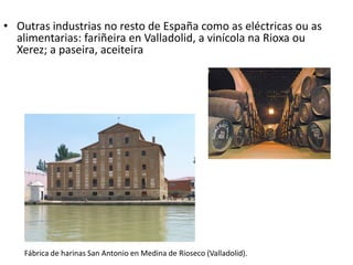 • Outras industrias no resto de España como as eléctricas ou as
alimentarias: fariñeira en Valladolid, a vinícola na Rioxa ou
Xerez; a paseira, aceiteira
Fábrica de harinas San Antonio en Medina de Rioseco (Valladolid).
 