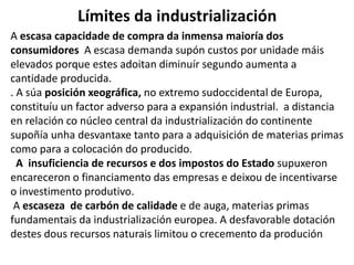 Límites da industrialización
A escasa capacidade de compra da inmensa maioría dos
consumidores A escasa demanda supón custos por unidade máis
elevados porque estes adoitan diminuír segundo aumenta a
cantidade producida.
. A súa posición xeográfica, no extremo sudoccidental de Europa,
constituíu un factor adverso para a expansión industrial. a distancia
en relación co núcleo central da industrialización do continente
supoñía unha desvantaxe tanto para a adquisición de materias primas
como para a colocación do producido.
A insuficiencia de recursos e dos impostos do Estado supuxeron
encareceron o financiamento das empresas e deixou de incentivarse
o investimento produtivo.
A escaseza de carbón de calidade e de auga, materias primas
fundamentais da industrialización europea. A desfavorable dotación
destes dous recursos naturais limitou o crecemento da produción
 