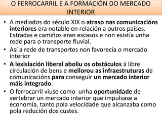 O FERROCARRIL E A FORMACIÓN DO MERCADO
INTERIOR
• A mediados do século XIX o atraso nas comunicacións
interiores era notable en relación a outros países.
Estradas e camiños eran escasos e non existía unha
rede para o transporte fluvial.
• Así a rede de transportes non favorecía o mercado
interior
• A lexislación liberal aboliu os obstáculos á libre
circulación de bens e mellorou as infraestruturas de
comunicacións para conseguir un mercado interior
máis integrado.
• O ferrocarril viuse como unha oportunidade de
vertebrar un mercado interior que impulsase a
economía, tanto pola velocidade que alcanzaba como
pola redución dos custes.
 